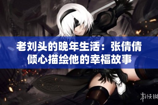 老刘头的晚年生活：张倩倩倾心描绘他的幸福故事