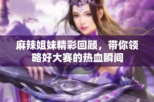 麻辣姐妹精彩回顾，带你领略好大赛的热血瞬间