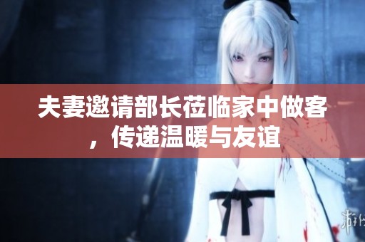 夫妻邀请部长莅临家中做客，传递温暖与友谊