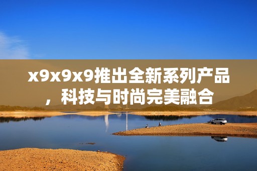 x9x9x9推出全新系列产品，科技与时尚完美融合