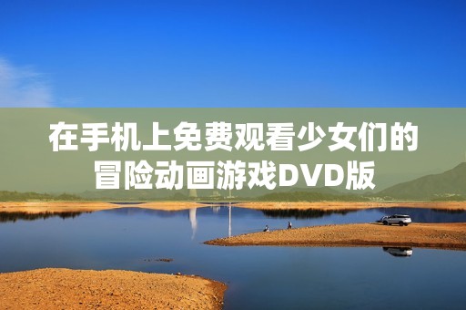 在手机上免费观看少女们的冒险动画游戏DVD版