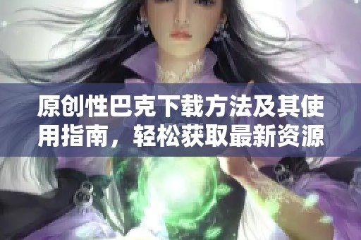 原创性巴克下载方法及其使用指南，轻松获取最新资源