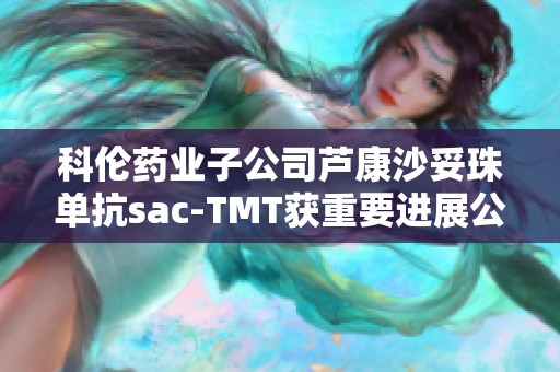 科伦药业子公司芦康沙妥珠单抗sac-TMT获重要进展公告