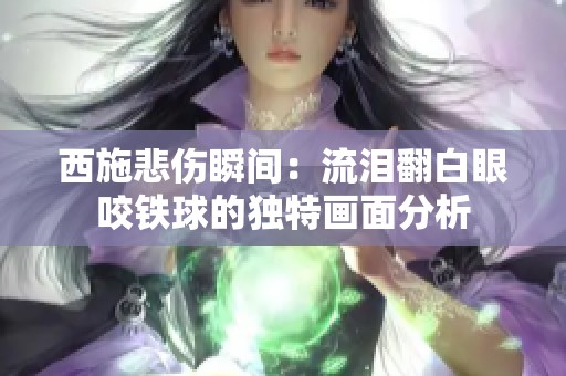 西施悲伤瞬间：流泪翻白眼咬铁球的独特画面分析