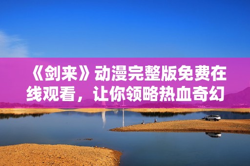 《剑来》动漫完整版免费在线观看，让你领略热血奇幻旅程