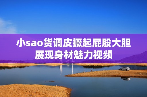 小sao货调皮撅起屁股大胆展现身材魅力视频