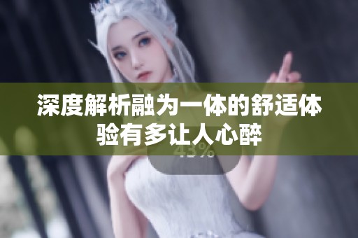 深度解析融为一体的舒适体验有多让人心醉
