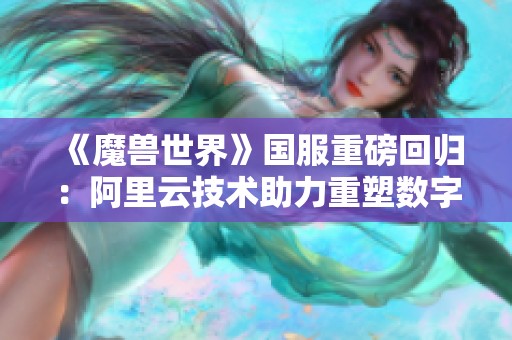 《魔兽世界》国服重磅回归：阿里云技术助力重塑数字世界