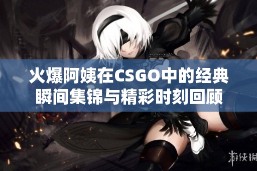 火爆阿姨在CSGO中的经典瞬间集锦与精彩时刻回顾