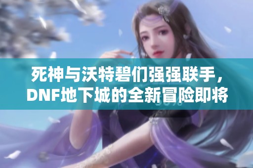 死神与沃特碧们强强联手，DNF地下城的全新冒险即将开启