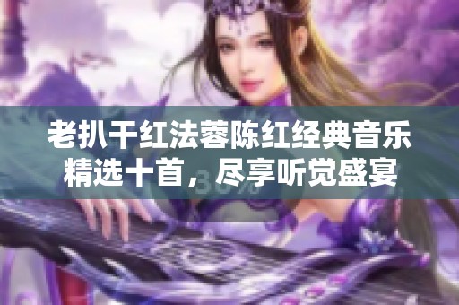 老扒干红法蓉陈红经典音乐精选十首，尽享听觉盛宴