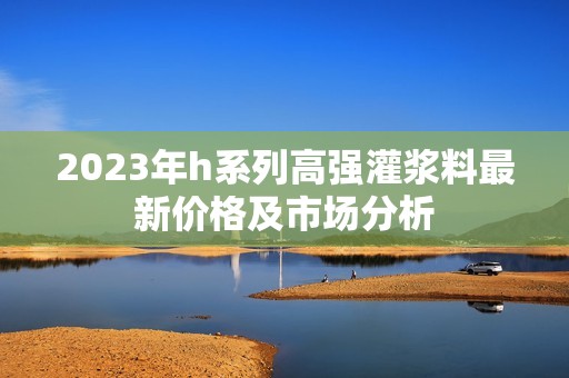 2023年h系列高强灌浆料最新价格及市场分析