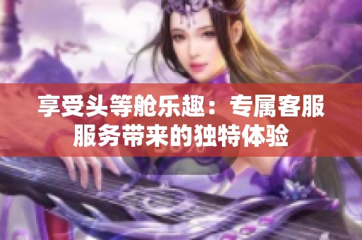 享受头等舱乐趣：专属客服服务带来的独特体验