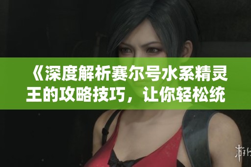 《深度解析赛尔号水系精灵王的攻略技巧，让你轻松统治海洋领域》