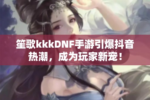 笙歌kkkDNF手游引爆抖音热潮，成为玩家新宠！