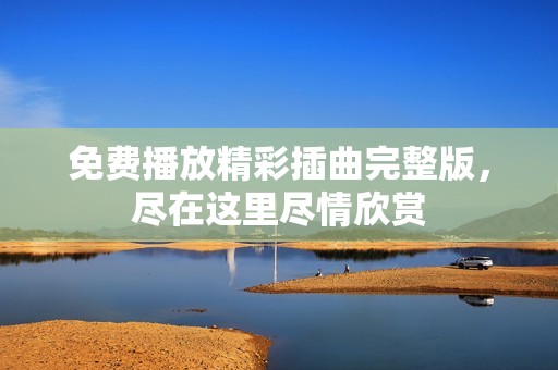 免费播放精彩插曲完整版，尽在这里尽情欣赏