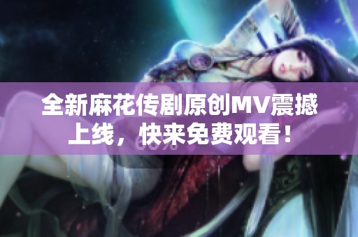 全新麻花传剧原创MV震撼上线，快来免费观看！