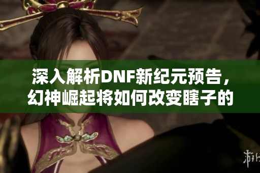 深入解析DNF新纪元预告，幻神崛起将如何改变瞎子的命运