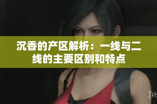 沉香的产区解析：一线与二线的主要区别和特点