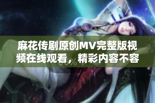 麻花传剧原创MV完整版视频在线观看，精彩内容不容错过