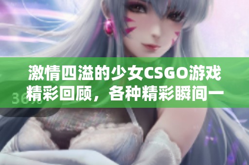 激情四溢的少女CSGO游戏精彩回顾，各种精彩瞬间一网打尽