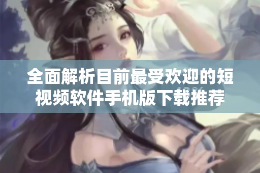 全面解析目前最受欢迎的短视频软件手机版下载推荐