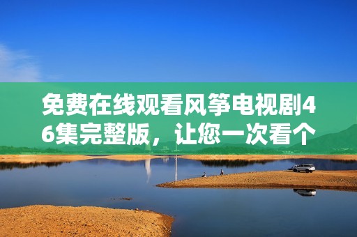 免费在线观看风筝电视剧46集完整版，让您一次看个够