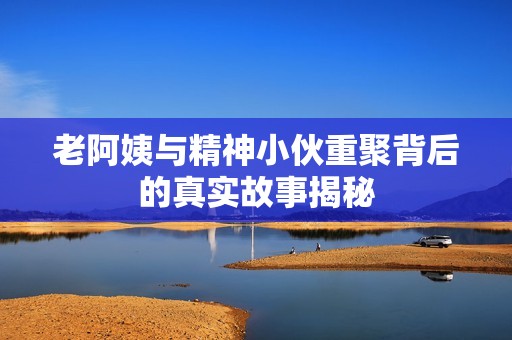 老阿姨与精神小伙重聚背后的真实故事揭秘