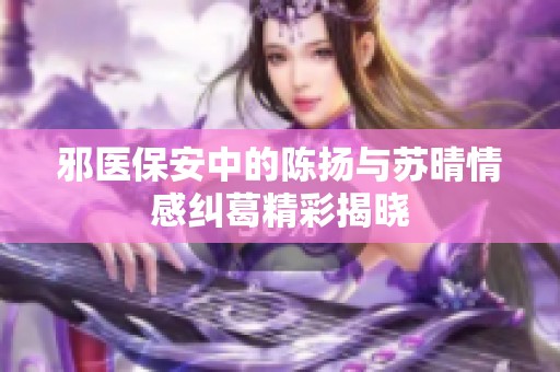 邪医保安中的陈扬与苏晴情感纠葛精彩揭晓