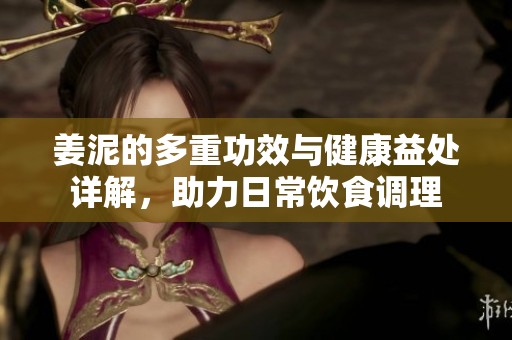 姜泥的多重功效与健康益处详解，助力日常饮食调理