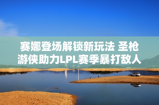 赛娜登场解锁新玩法 圣枪游侠助力LPL赛季暴打敌人