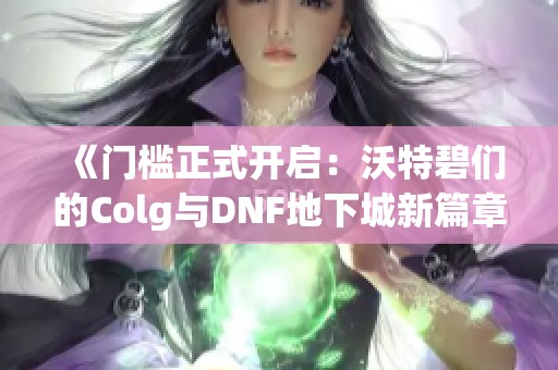 《门槛正式开启：沃特碧们的Colg与DNF地下城新篇章》