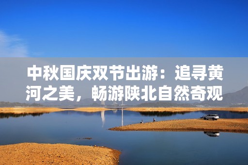 中秋国庆双节出游：追寻黄河之美，畅游陕北自然奇观