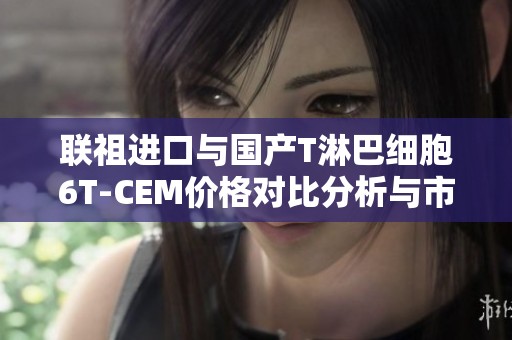 联祖进口与国产T淋巴细胞6T-CEM价格对比分析与市场品牌概述