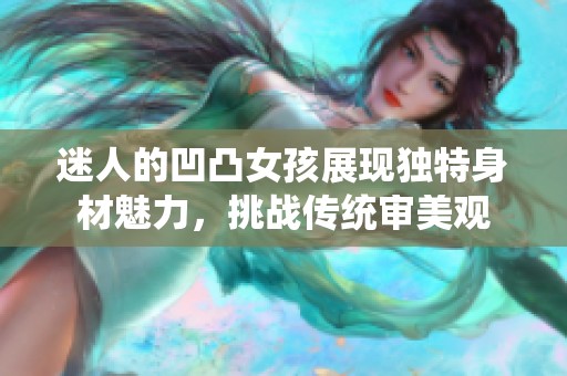 迷人的凹凸女孩展现独特身材魅力，挑战传统审美观