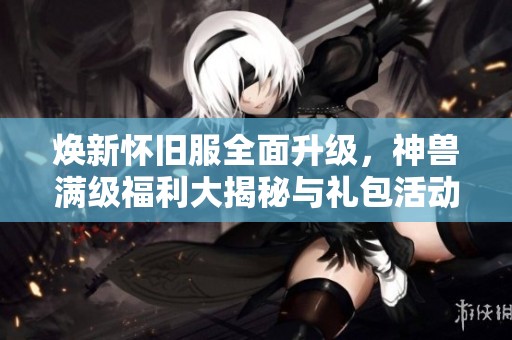 焕新怀旧服全面升级，神兽满级福利大揭秘与礼包活动详解