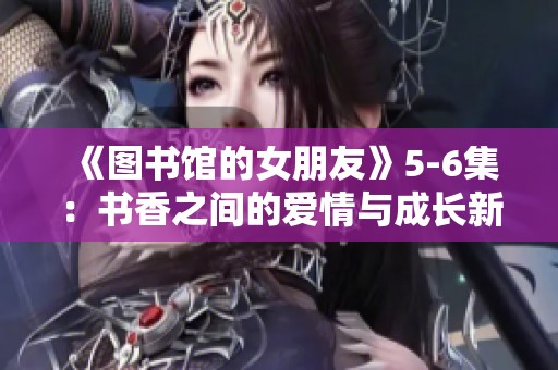 《图书馆的女朋友》5-6集：书香之间的爱情与成长新篇章