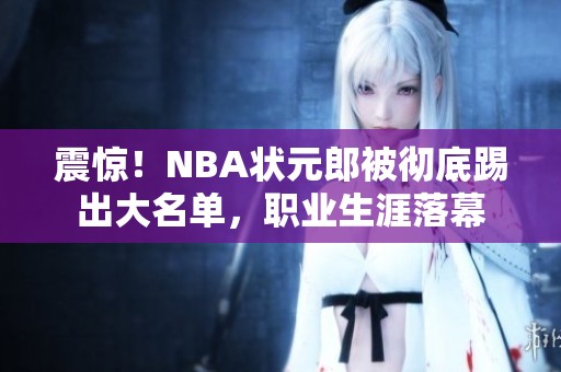 震惊！NBA状元郎被彻底踢出大名单，职业生涯落幕