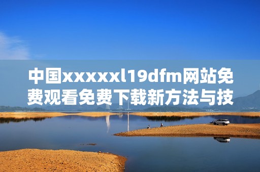 中国xxxxxl19dfm网站免费观看免费下载新方法与技巧揭秘