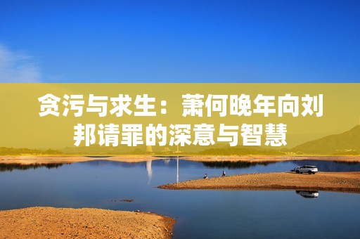 贪污与求生：萧何晚年向刘邦请罪的深意与智慧