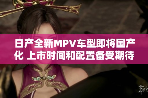 日产全新MPV车型即将国产化 上市时间和配置备受期待