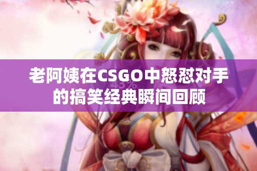 老阿姨在CSGO中怒怼对手的搞笑经典瞬间回顾