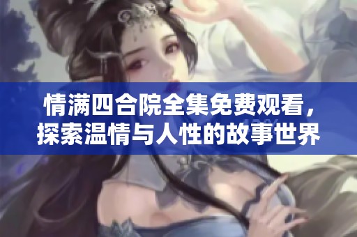 情满四合院全集免费观看，探索温情与人性的故事世界