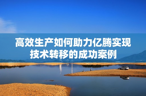 高效生产如何助力亿腾实现技术转移的成功案例