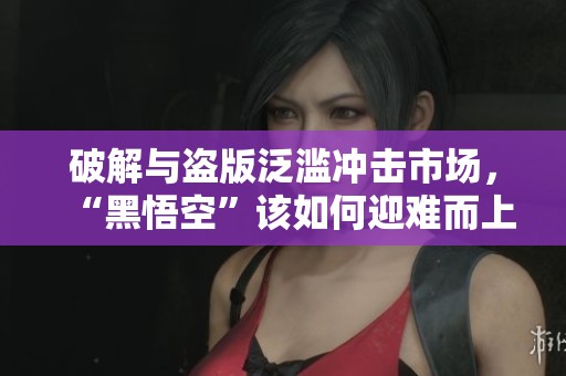 破解与盗版泛滥冲击市场，“黑悟空”该如何迎难而上