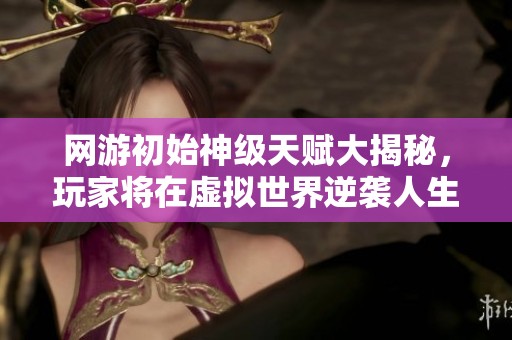 网游初始神级天赋大揭秘，玩家将在虚拟世界逆袭人生