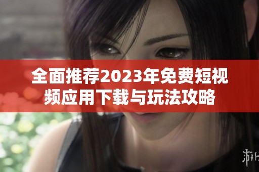 全面推荐2023年免费短视频应用下载与玩法攻略