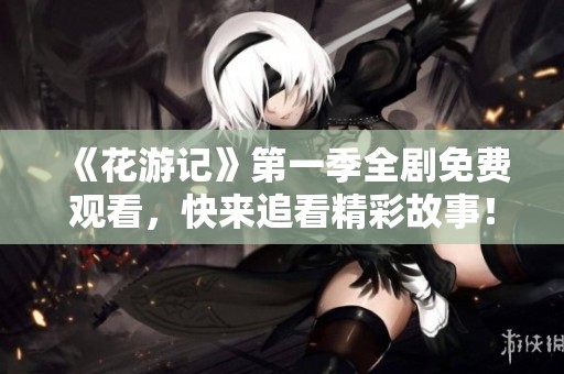 《花游记》第一季全剧免费观看，快来追看精彩故事！