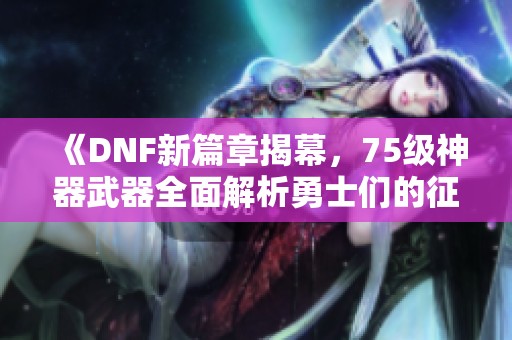 《DNF新篇章揭幕，75级神器武器全面解析勇士们的征战之路》