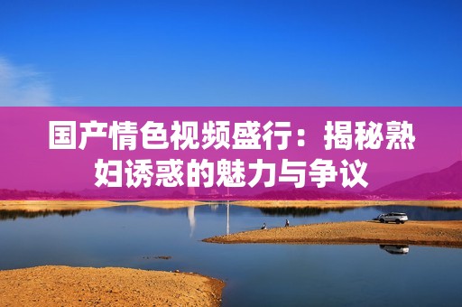 国产情色视频盛行：揭秘熟妇诱惑的魅力与争议